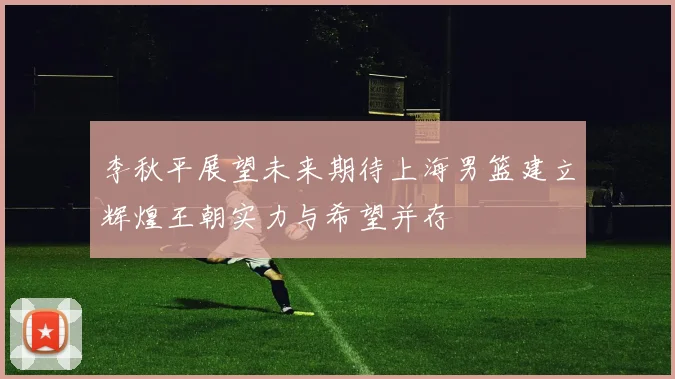 李秋平展望未来期待上海男篮建立辉煌王朝实力与希望并存