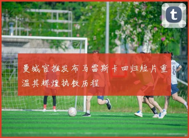 曼城官推发布马雷斯卡回归短片重温其辉煌执教历程
