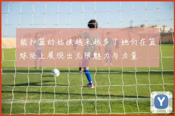 能扣篮的姑娘越来越多了她们在篮球场上展现出无限魅力与力量