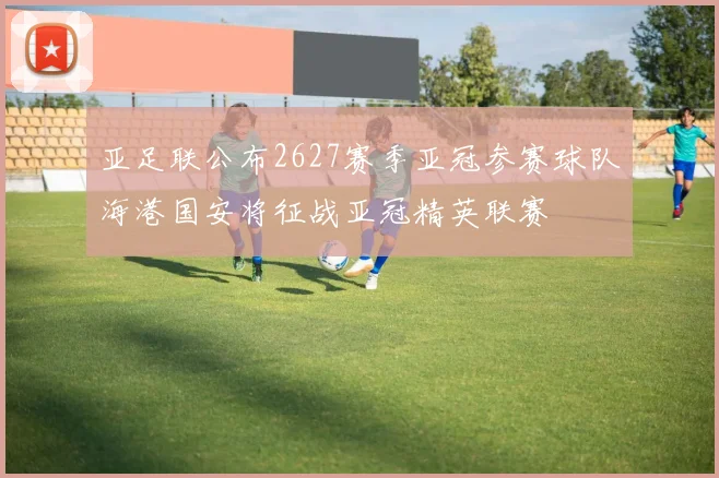 亚足联公布2627赛季亚冠参赛球队海港国安将征战亚冠精英联赛