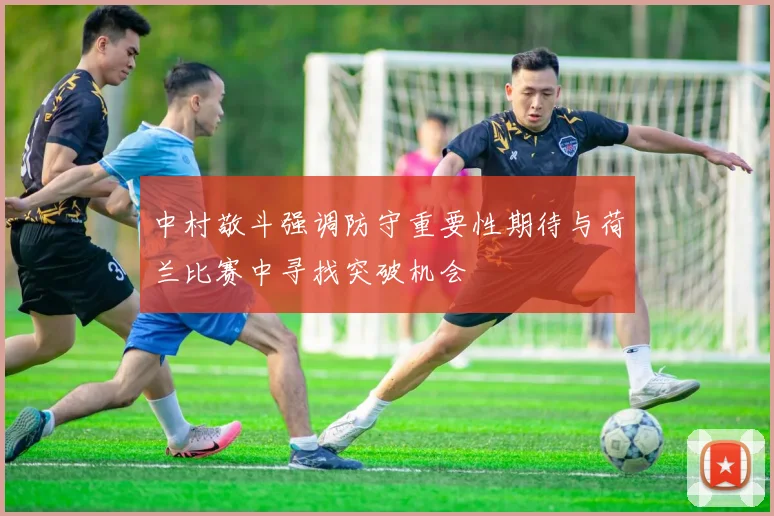 中村敬斗强调防守重要性期待与荷兰比赛中寻找突破机会