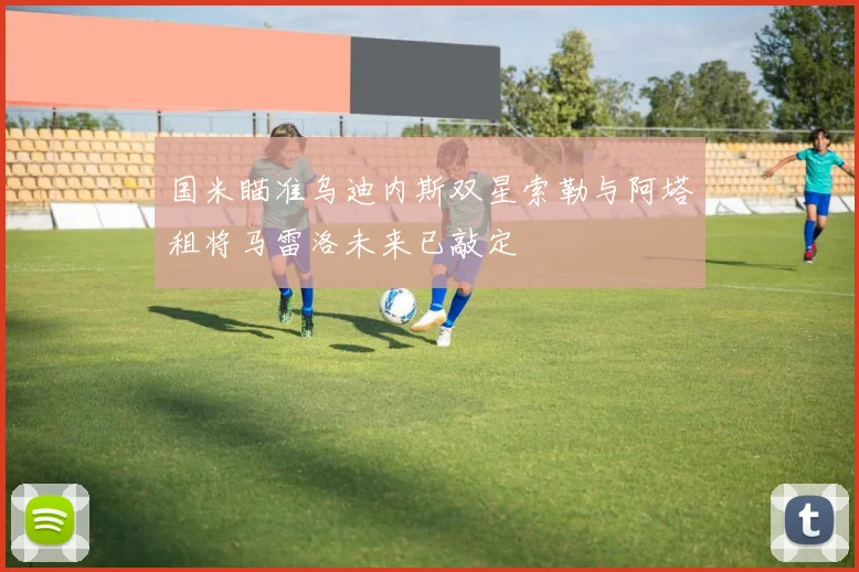 国米瞄准乌迪内斯双星索勒与阿塔租将马雷洛未来已敲定
