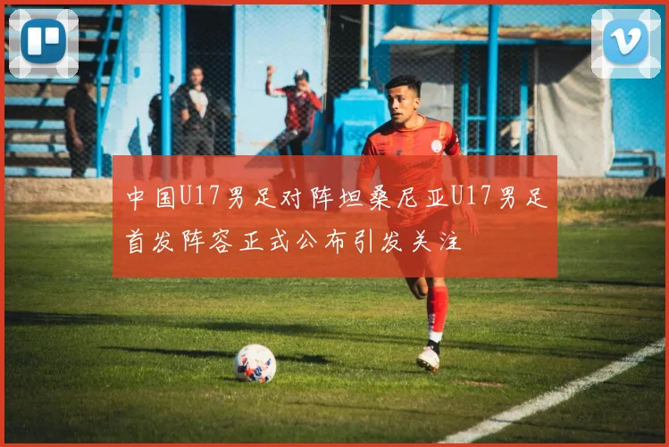中国U17男足对阵坦桑尼亚U17男足首发阵容正式公布引发关注