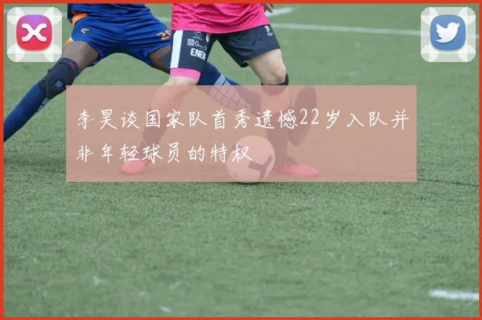 李昊谈国家队首秀遗憾22岁入队并非年轻球员的特权